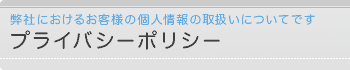 プライバシーポリシー　弊社におけるお客様の個人情報の取扱いについてです